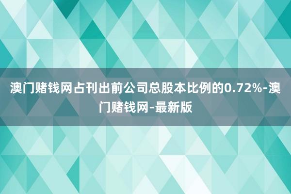 澳门赌钱网占刊出前公司总股本比例的0.72%-澳门赌钱网-最新版