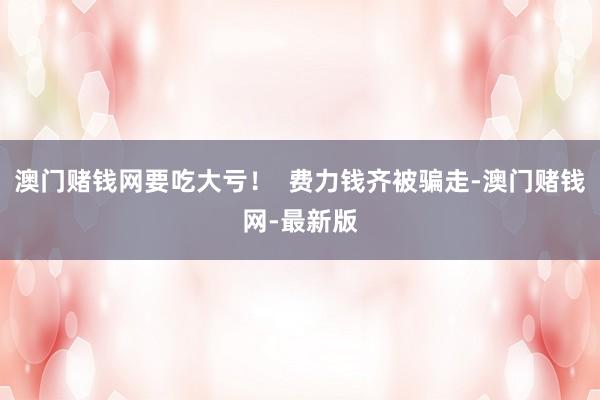 澳门赌钱网要吃大亏！  费力钱齐被骗走-澳门赌钱网-最新版