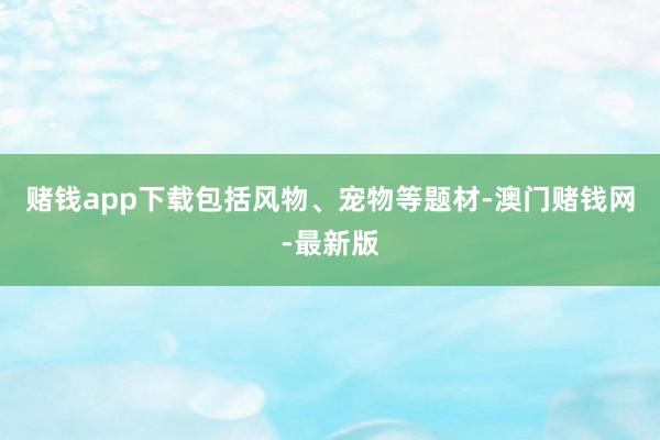赌钱app下载包括风物、宠物等题材-澳门赌钱网-最新版