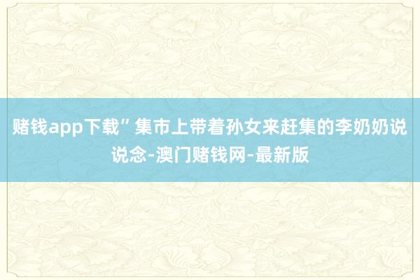赌钱app下载”集市上带着孙女来赶集的李奶奶说说念-澳门赌钱网-最新版