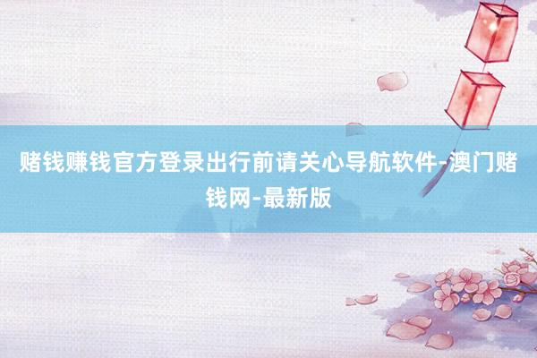赌钱赚钱官方登录出行前请关心导航软件-澳门赌钱网-最新版