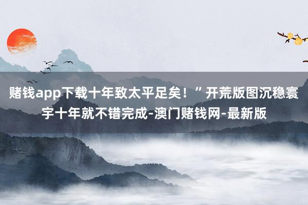 赌钱app下载十年致太平足矣！”开荒版图沉稳寰宇十年就不错完成-澳门赌钱网-最新版