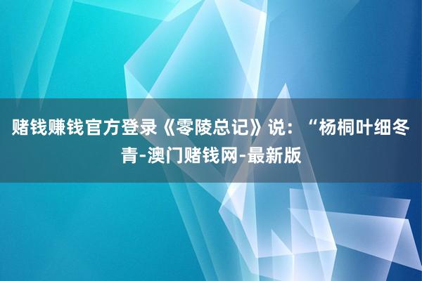 赌钱赚钱官方登录《零陵总记》说：“杨桐叶细冬青-澳门赌钱网-最新版