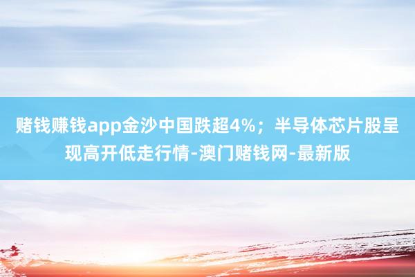 赌钱赚钱app金沙中国跌超4%；半导体芯片股呈现高开低走行情-澳门赌钱网-最新版