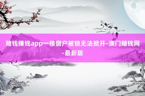 赌钱赚钱app一楼窗户被锁无法掀开-澳门赌钱网-最新版