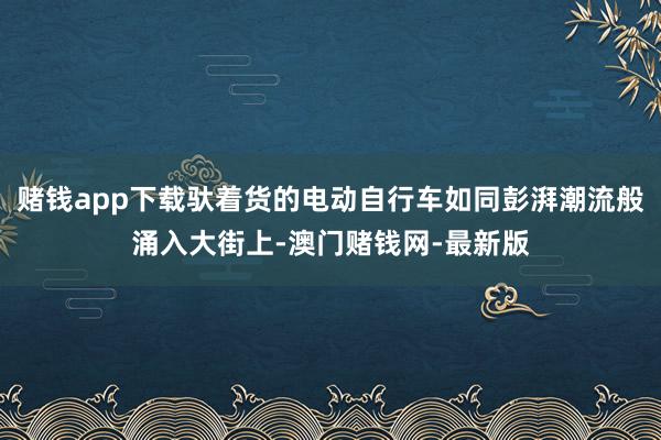 赌钱app下载驮着货的电动自行车如同彭湃潮流般涌入大街上-澳门赌钱网-最新版
