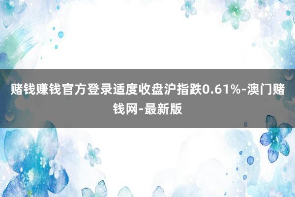 赌钱赚钱官方登录　　适度收盘沪指跌0.61%-澳门赌钱网-最新版