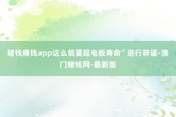 赌钱赚钱app这么能蔓延电板寿命”进行辟谣-澳门赌钱网-最新版