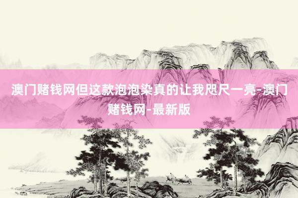 澳门赌钱网但这款泡泡染真的让我咫尺一亮-澳门赌钱网-最新版