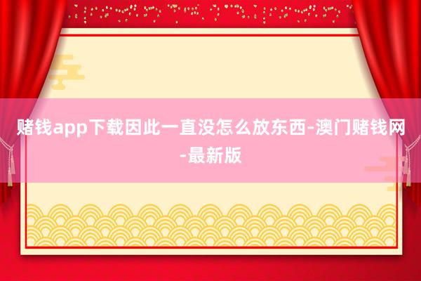 赌钱app下载因此一直没怎么放东西-澳门赌钱网-最新版