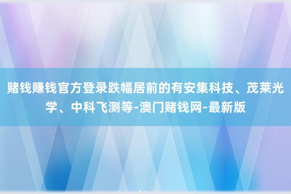 赌钱赚钱官方登录跌幅居前的有安集科技、茂莱光学、中科飞测等-澳门赌钱网-最新版