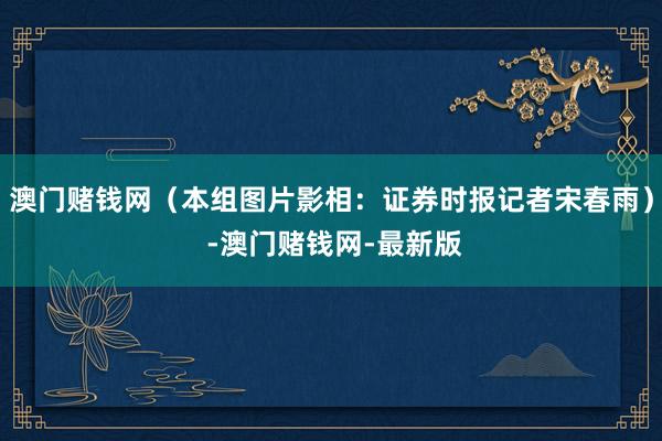 澳门赌钱网（本组图片影相：证券时报记者宋春雨） -澳门赌钱网-最新版