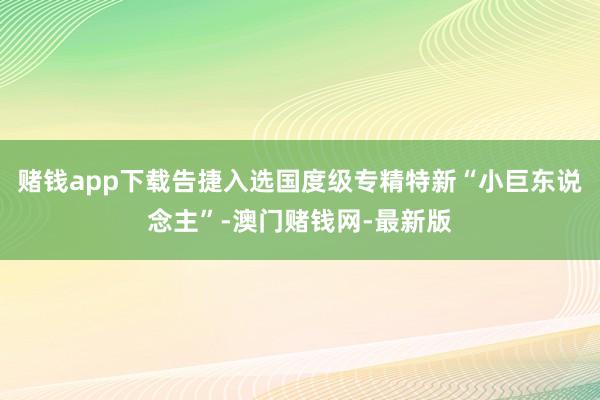 赌钱app下载告捷入选国度级专精特新“小巨东说念主”-澳门赌钱网-最新版