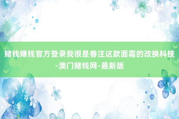 赌钱赚钱官方登录我很是眷注这款面霜的改换科技-澳门赌钱网-最新版