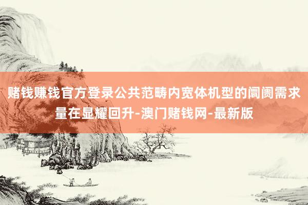 赌钱赚钱官方登录公共范畴内宽体机型的阛阓需求量在显耀回升-澳门赌钱网-最新版