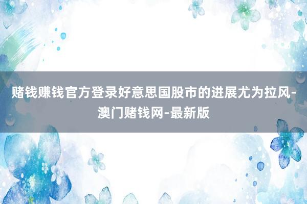 赌钱赚钱官方登录好意思国股市的进展尤为拉风-澳门赌钱网-最新版