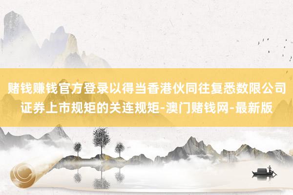 赌钱赚钱官方登录以得当香港伙同往复悉数限公司证券上市规矩的关连规矩-澳门赌钱网-最新版