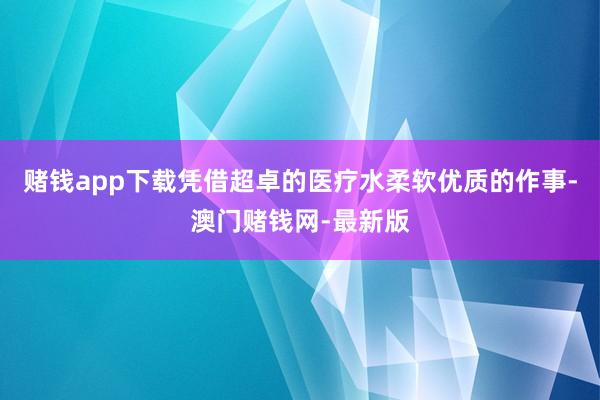 赌钱app下载凭借超卓的医疗水柔软优质的作事-澳门赌钱网-最新版