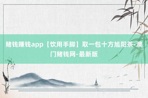 赌钱赚钱app【饮用手脚】取一包十方旭阳茶-澳门赌钱网-最新版