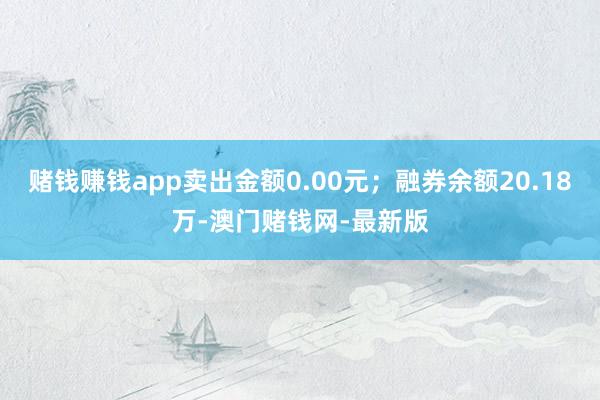 赌钱赚钱app卖出金额0.00元；融券余额20.18万-澳门赌钱网-最新版
