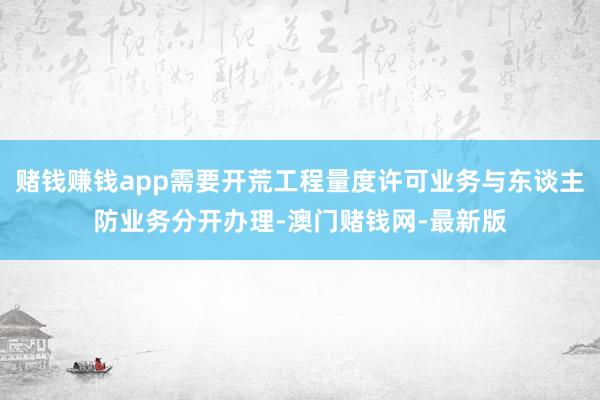 赌钱赚钱app需要开荒工程量度许可业务与东谈主防业务分开办理-澳门赌钱网-最新版