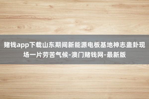 赌钱app下载山东期间新能源电板基地神志蛊卦现场一片劳苦气候-澳门赌钱网-最新版