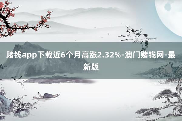 赌钱app下载近6个月高涨2.32%-澳门赌钱网-最新版
