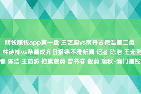 赌钱赚钱app第一盘 王艺迪vs南丹古德温第二盘 孙颖莎vs杰西卡第三盘 林诗栋vs希德成齐日报锦不雅新闻 记者 陈浩 王茹懿 拖累裁剪 曾书睿 裁剪 瑞秋-澳门赌钱网-最新版