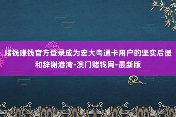 赌钱赚钱官方登录成为宏大粤通卡用户的坚实后援和辞谢港湾-澳门赌钱网-最新版
