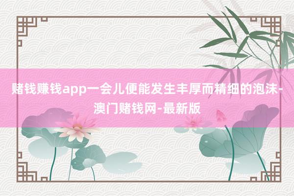 赌钱赚钱app一会儿便能发生丰厚而精细的泡沫-澳门赌钱网-最新版
