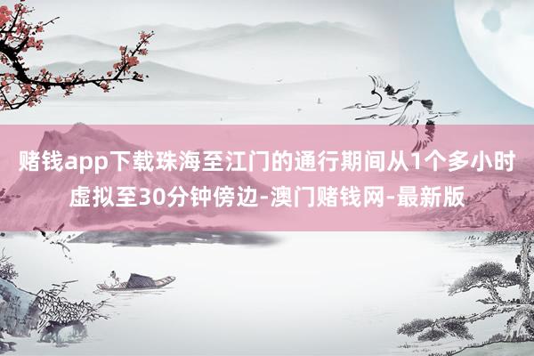 赌钱app下载珠海至江门的通行期间从1个多小时虚拟至30分钟傍边-澳门赌钱网-最新版