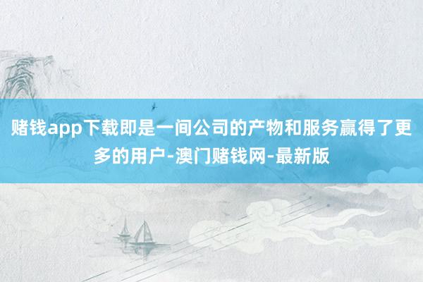 赌钱app下载即是一间公司的产物和服务赢得了更多的用户-澳门赌钱网-最新版