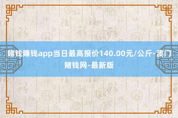 赌钱赚钱app当日最高报价140.00元/公斤-澳门赌钱网-最新版