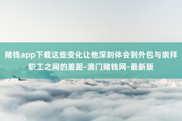赌钱app下载这些变化让他深刻体会到外包与崇拜职工之间的差距-澳门赌钱网-最新版