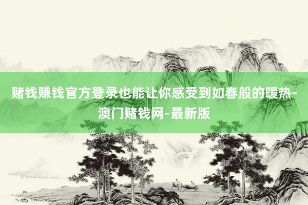 赌钱赚钱官方登录也能让你感受到如春般的暖热-澳门赌钱网-最新版