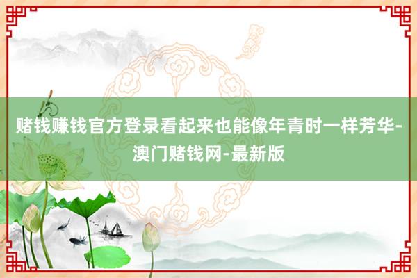 赌钱赚钱官方登录看起来也能像年青时一样芳华-澳门赌钱网-最新版