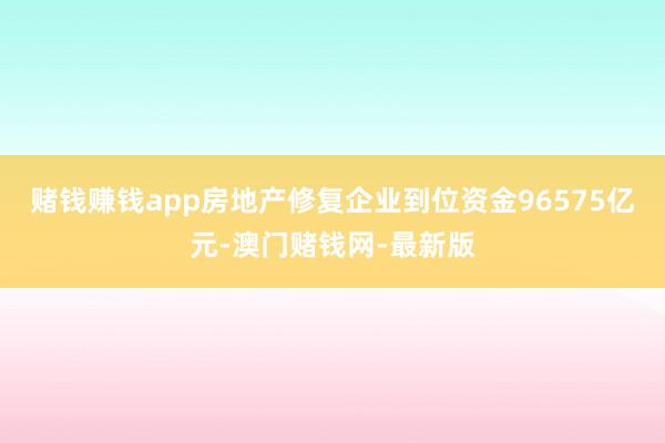 赌钱赚钱app房地产修复企业到位资金96575亿元-澳门赌钱网-最新版