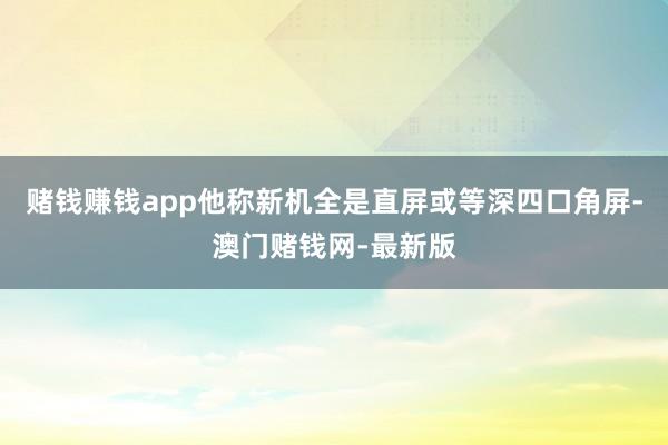 赌钱赚钱app他称新机全是直屏或等深四口角屏-澳门赌钱网-最新版