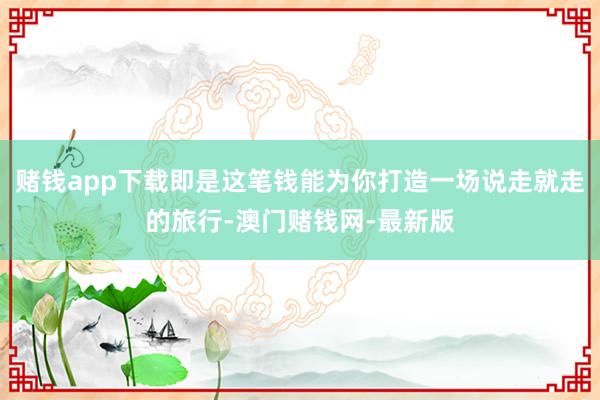 赌钱app下载即是这笔钱能为你打造一场说走就走的旅行-澳门赌钱网-最新版