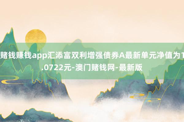 赌钱赚钱app汇添富双利增强债券A最新单元净值为1.0722元-澳门赌钱网-最新版