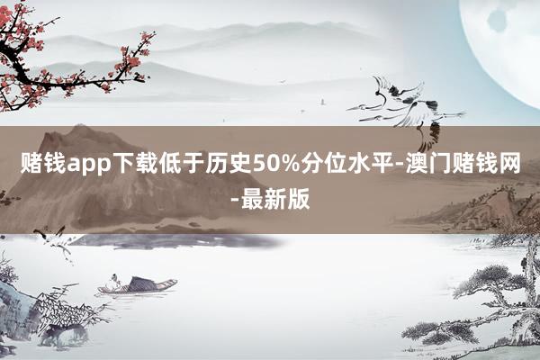 赌钱app下载低于历史50%分位水平-澳门赌钱网-最新版