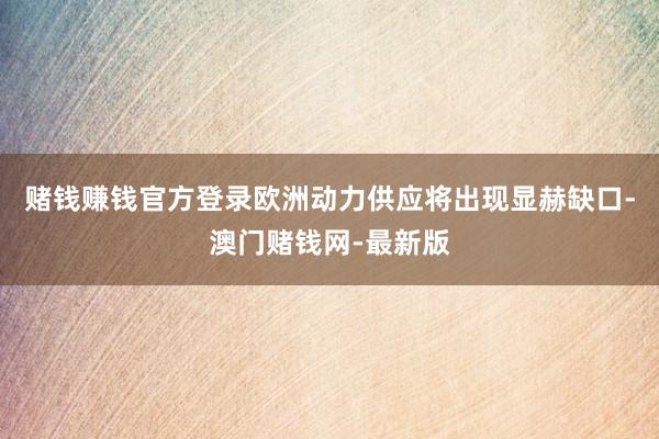 赌钱赚钱官方登录欧洲动力供应将出现显赫缺口-澳门赌钱网-最新版