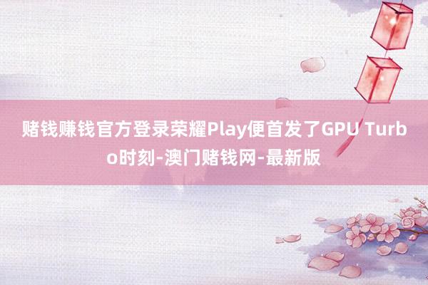 赌钱赚钱官方登录荣耀Play便首发了GPU Turbo时刻-澳门赌钱网-最新版
