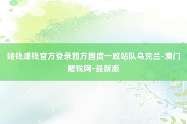 赌钱赚钱官方登录西方国度一致站队乌克兰-澳门赌钱网-最新版
