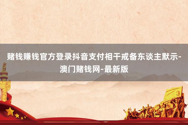 赌钱赚钱官方登录抖音支付相干戒备东谈主默示-澳门赌钱网-最新版