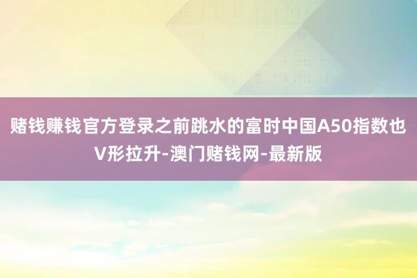 赌钱赚钱官方登录之前跳水的富时中国A50指数也V形拉升-澳门赌钱网-最新版