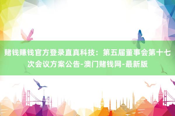 赌钱赚钱官方登录直真科技：第五届董事会第十七次会议方案公告-澳门赌钱网-最新版