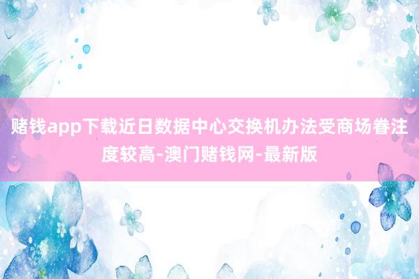 赌钱app下载近日数据中心交换机办法受商场眷注度较高-澳门赌钱网-最新版