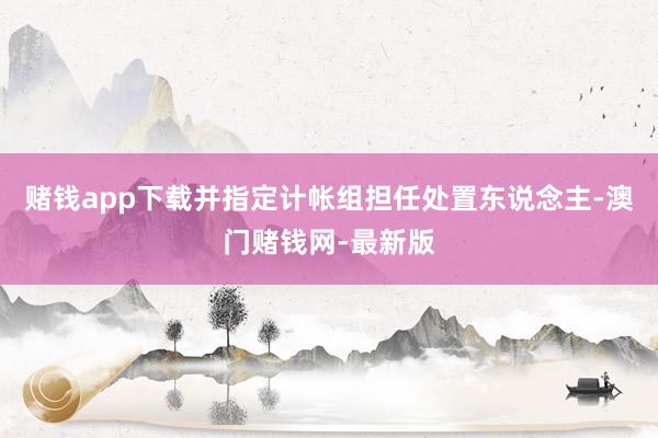 赌钱app下载并指定计帐组担任处置东说念主-澳门赌钱网-最新版