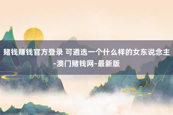 赌钱赚钱官方登录 可遴选一个什么样的女东说念主-澳门赌钱网-最新版